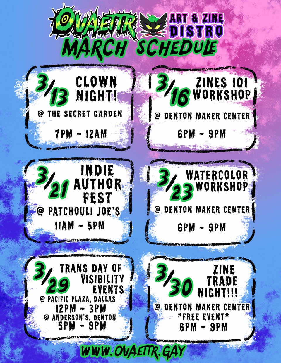 Ovaettr Art and Zine Distro March Schedule
3/13 Clown Night at The Secret Garden 7PM - 12AM
3/16 Zines 101 Workshop @ Denton Maker Center 6PM - 9PM
3/21 Indie Author Fest @ Patchouli Joe's 11AM - 5PM
3/23 Watercolor Workshop @ Denton Maker Center 6PM - 9PM
3/29 Trans Day of Visibility Events @ Pacific Plaza, Dallas, 12pm - 3pm and Anderson's, Denton, at 5PM - 9PM
3/30 Zine Trade Night! @ Denton Maker Center (Free Event) 6PM - 9PM