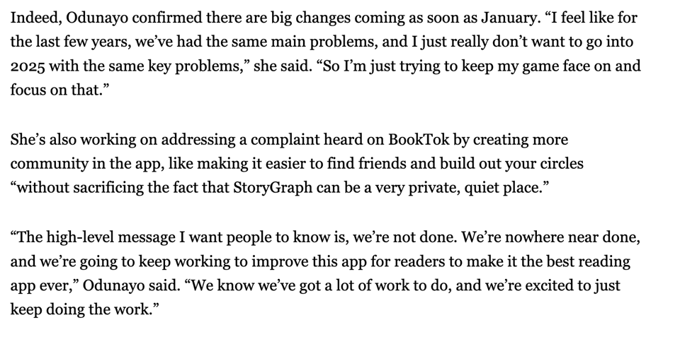 Indeed, Odunayo confirmed there are big changes coming as soon as January. “I feel like for the last few years, we’ve had the same main problems, and I just really don’t want to go into 2025 with the same key problems,” she said. “So I’m just trying to keep my game face on and focus on that.” She’s also working on addressing a complaint heard on BookTok by creating more community in the app, like making it easier to find friends and build out your circles “without sacrificing the fact that StoryGraph can be a very private, quiet place.” “The high-level message I want people to know is, we’re not done. We’re nowhere near done, and we’re going to keep working to improve this app for readers to make it the best reading app ever,” Odunayo said. “We know we’ve got a lot of work to do, and we’re excited to just keep doing the work.”