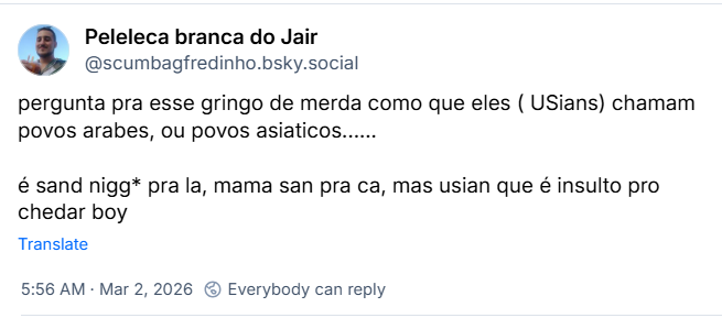 Post de Peleleca branca do Jair (@scumbagfredinho.bsky.social) com otexto:
pergunta pra esse gringo de merda como que eles ( USians) chamam povos arabes, ou povos asiaticos......
é sand nigg* pra la, mama san pra ca, mas usian que é insulto pro chedar boy