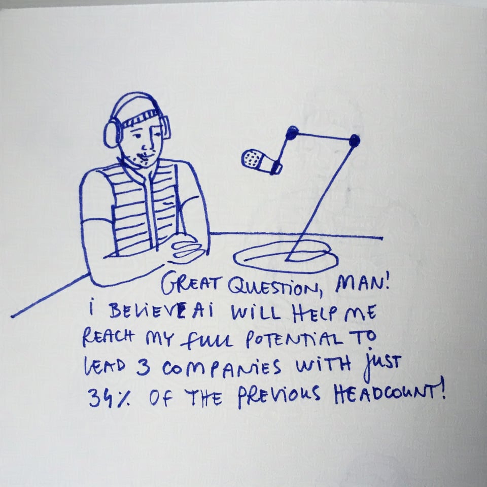 Drawing of a techbro on a podcast saying: "Great question, man! I believe AI will help me reach my full potential to lead 3 companies with just 34% of the previous headcount!"