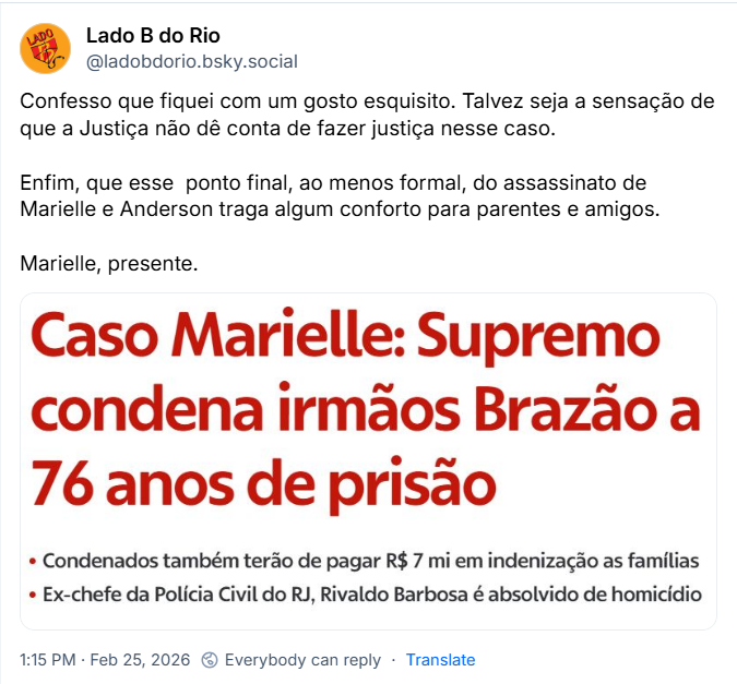 Post de Lado B do Rio (‪@ladobdorio.bsky.social‬) com o texto: 

“Confesso que fiquei com um gosto esquisito. Talvez seja a sensação de que a Justiça não dê conta de fazer justiça nesse caso.

Enfim, que esse  ponto final, ao menos formal, do assassinato de Marielle e Anderson traga algum conforto para parentes e amigos.

Marielle, presente.” 

Mais um print de uma imagem com o texto: Caso Marielle: Supremo condena irmãos Brazão a 76 anos de prisão
 • Condenados também terão de pagar R$ 7 mi em indenização as famílias 
 • Ex-chefe da Polícia Civil do RJ, Rivaldo Barbosa é absolvido de homicídio