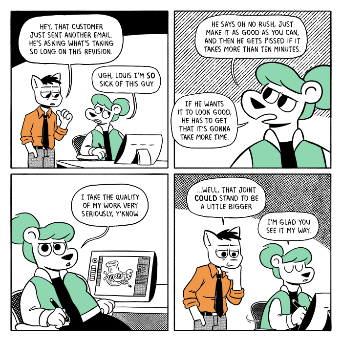 p1: Louis is standing behind an annoyed Summer, gesturing behind him towards his offscreen desk. Louis: Hey, that customer just sent another email. He’s asking what’s taking so long on this revision. Summer: Ugh, Louis I’m so sick of this guy. p2: Closeup on Summer. S: He says oh no rush, just make it as good as you can, and then he gets pissed if it takes more than ten minutes. If he wants it to look good, he has to get that it’s gonna take more time. p3: Summer turns in her chair. On her tablet there is a drawing of a bong in sunglasses smoking a joint. S: I take the quality of my work very seriously, y’know p4: Louis places his hand on his chin and leans in. Summer turns back around and begins drawing. L: …well, that joint could stand to be a little bigger. S: I’m glad you see it my way.