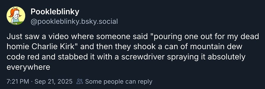 Bluesky (the superior sosh) screenshot from @pookleblinky.bsky.social:
Just saw a video where someone said "pouring one out for my dead homie Charlie Kirk" and then they shook a can of mountain dew code red and stabbed it with a screwdriver spraying it absolutely everywhere