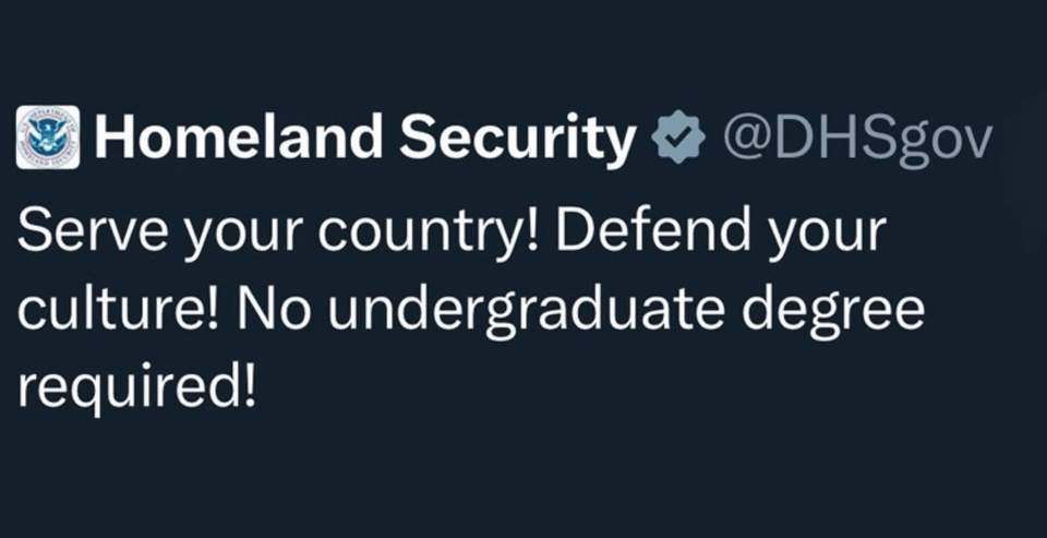 "Homeland Security @DHSgov Serve your country! Defend your culture! No undergraduate degree required!"