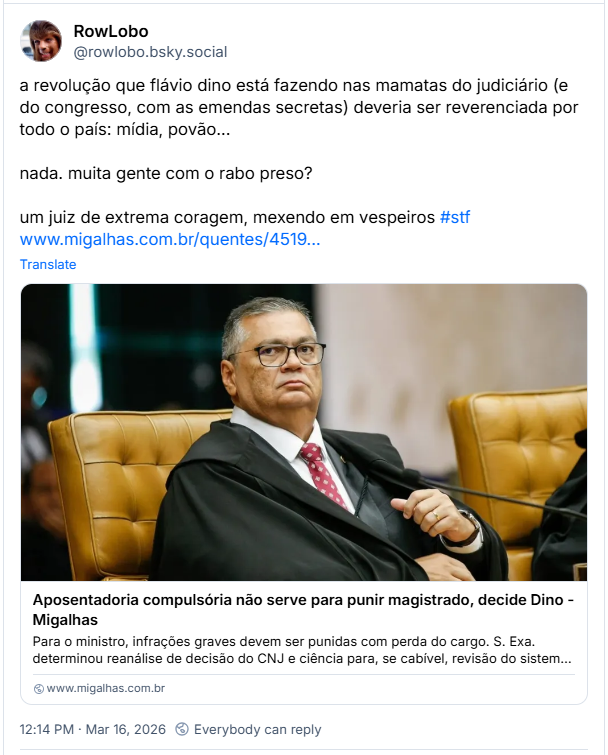 Post de RowLobo (‪@rowlobo.bsky.social‬): a revolução que flávio dino está fazendo nas mamatas do judiciário (e do congresso, com as emendas secretas) deveria ser reverenciada por todo o país: mídia, povão… nada. muita gente com o rabo preso?
um juiz de extrema coragem, mexendo em vespeiros #stf
(link para a notícia “Aposentadoria compulsória não serve para punir magistrado, decide Dino - Migalhas”)