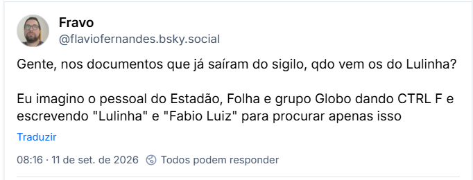 Post de Fravo (@flaviofernandes.bsky.social): Gente, nos documentos que já saíram do sigilo, qdo vem os do Lulinha? Eu imagino o pessoal do Estadão, Folha e grupo Globo dando CTRL F e escrevendo "Lulinha" e "Fabio Luiz" para procurar apenas isso