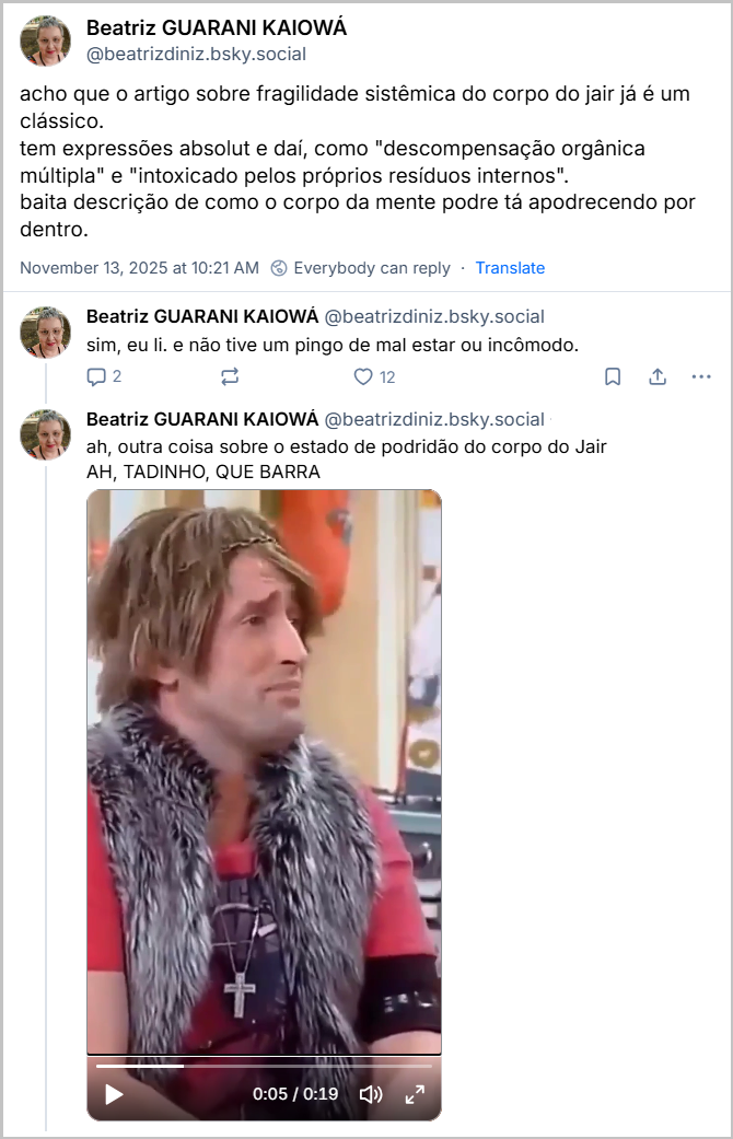 Sequência de 3 posts de Beatriz GUARANI KAIOWÁ (‪@beatrizdiniz.bsky.social‬) com o texto: acho que o artigo sobre fragilidade sistêmica do corpo do jair já é um clássico.  tem expressões absolut e daí, como "descompensação orgânica múltipla" e "intoxicado pelos próprios resíduos internos". baita descrição de como o corpo da mente podre tá apodrecendo por dentro. sim, eu li. e não tive um pingo de mal estar ou incômodo. ah, outra coisa sobre o estado de podridão do corpo do Jair AH, TADINHO, QUE BARRA