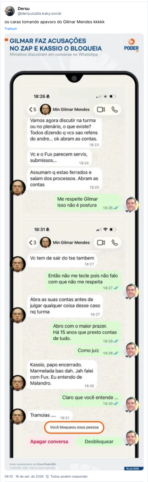 Post de Dersu (@dersuzzalla.bsky.social): os caras tomando apavoro do Gilmar Mendes kkkkk (imagem de notícia sobre vazamento de mensagens de whatsapp entre ministros do STF: - GILMAR FAZ ACUSAÇÕES ΝΟ ΖΑΡ Ε ΚASSIO O BLOQUEIA
Ministros discutiram em conversa no WhatsApp
PODER 360
<5
Min Gilmar Mendes
Vamos agora discutir na turma ou no plenário, o que existe? Todos dizendo q vcs sao refens do andre... ok abram as contas.
18:23
Vc e o Fux parecem servis, submissos...
18:24
Assumam q estao ferrados e saiam dos processos. Abram as contas
18:25
Me respeite Gilmar Isso não é postura
18:31
<3
Min Gilmar Mendes
Vc tem de sair do tse tambem
18:27
18:26
Então não me tecle pois não falo com que não me respeita
18:27
18:27
Abra as suas contas antes de julgar qualquer coisa desse caso nq turma
Abro com o maior prazer.
Há 15 anos que presto contas de tudo.
18:28
Como juiz
18:28
Kassio, papo encerrado. Marmelada bao dah. Jah falei com Fux. Eu entendo de Malandro.
18:30
Claro que você entende
18:30
Tramoias.....
18:31
Você bloqueou essa pessoa
Apagar conversa
Desbloquear)