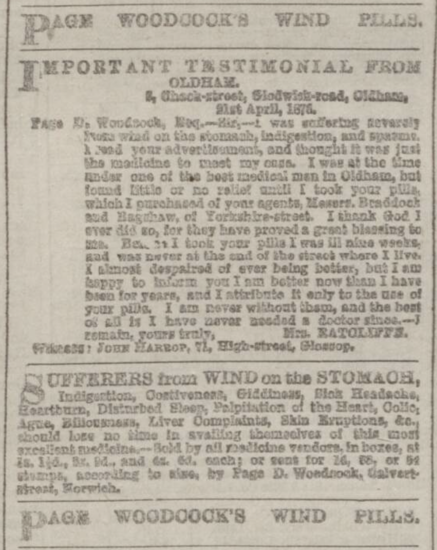I was suffering severely from wind on the stomach, indigestion, and spasms. I read your advertisement, and thought it was just the medicine to meet my case. I was at the time under one of the best medical men in Oldham, but found little or no relief until I took your pills, which I purchased of your agents, Messrs. Braddock and Bagshaw, of Yorkshire-street. I thank God I ever did so, for they have proved a great blessing to me. Before I took your pills I was ill nine weeks, and was never at the end of the street where I live. I almost despaired of ever being better, but I am happy to inform you I am better now than I have been for years, and I attribute it only to the use of your pills. I am never without them, and the best of all is I have never needed a doctor since. — I remain, yours truly, Mrs. RATCLIFFE
