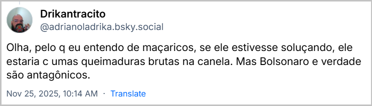 Post de Drikantracito (@adrianoladrika.bsky.social) em resposta ao post anterior com o texto: Olha, pelo q eu entendo de maçaricos, se ele estivesse soluçando, ele estaria c umas queimaduras brutas na canela. Mas Bolsonaro e verdade são antagônicos.