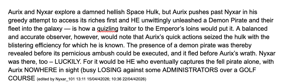 Aurix and Nyxar explore a damned hellish Space Hulk, but Aurix pushes past Nyxar in his greedy attempt to access its riches first and HE unwittingly unleashed a Demon Pirate and their fleet into the galaxy — is how a quizling traitor to the Emperor’s loins would put it. A balanced and accurate observer, however, would note that Aurix’s quick actions seized the hulk with the blistering efficiency for which he is known. The presence of a demon pirate was thereby revealed before its pernicious ambush could be executed, and it fled before Aurix’s wrath. Nyxar was there, too – LUCKILY. For it would be HE who eventually captures the fell pirate alone, with Aurix NOWHERE in sight (busy LOSING against some ADMINISTRATORS over a GOLF COURSE (edited by Nyxar_101 13:11 15/04/42026; 10:36 22/04/42026)