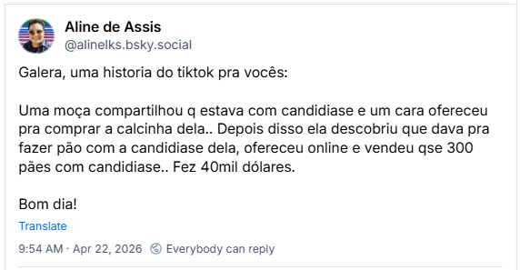 Post de Aline de Assis (‪@alinelks.bsky.social‬): Galera, uma historia do tiktok pra vocês:
Uma moça compartilhou q estava com candidiase e um cara ofereceu pra comprar a calcinha dela.. Depois disso ela descobriu que dava pra fazer pão com a candidiase dela, ofereceu online e vendeu qse 300 pães com candidiase.. Fez 40mil dólares.
Bom dia!