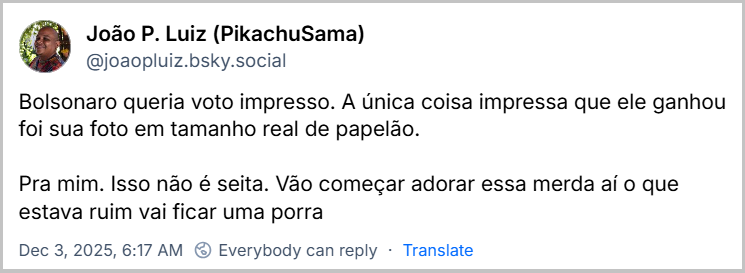 Post de João P. Luiz (PikachuSama) (‪@joaopluiz.bsky.social‬) com o texto: Bolsonaro queria voto impresso. A única coisa impressa que ele ganhou foi sua foto em tamanho real de papelão. Pra mim. Isso não é seita. Vão começar adorar essa merda aí o que estava ruim vai ficar uma porra