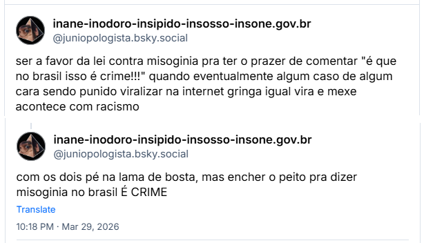 Sequência de 2 posts de inane-inodoro-insipido-insosso-insone.gov.br (@juniopologista.bsky.social): ser a favor da lei contra misoginia pra ter o prazer de comentar "é que no brasil isso é crime!!!" quando eventualmente algum caso de algum cara sendo punido viralizar na internet gringa igual vira e mexe acontece com racismo
com os dois pé na lama de bosta, mas encher o peito pra dizer misoginia no brasil É CRIME