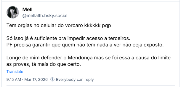 Post de Mell (@mellalth.bsky.social) :
Tem orgias no celular do vorcaro kkkkkk pqp
Só isso já é suficiente pra impedir acesso a terceiros.
PF precisa garantir que quem não tem nada a ver não eeja exposto.
Longe de mim defender o Mendonça mas se foi essa a causa do limite as provas, tá mais do que certo.