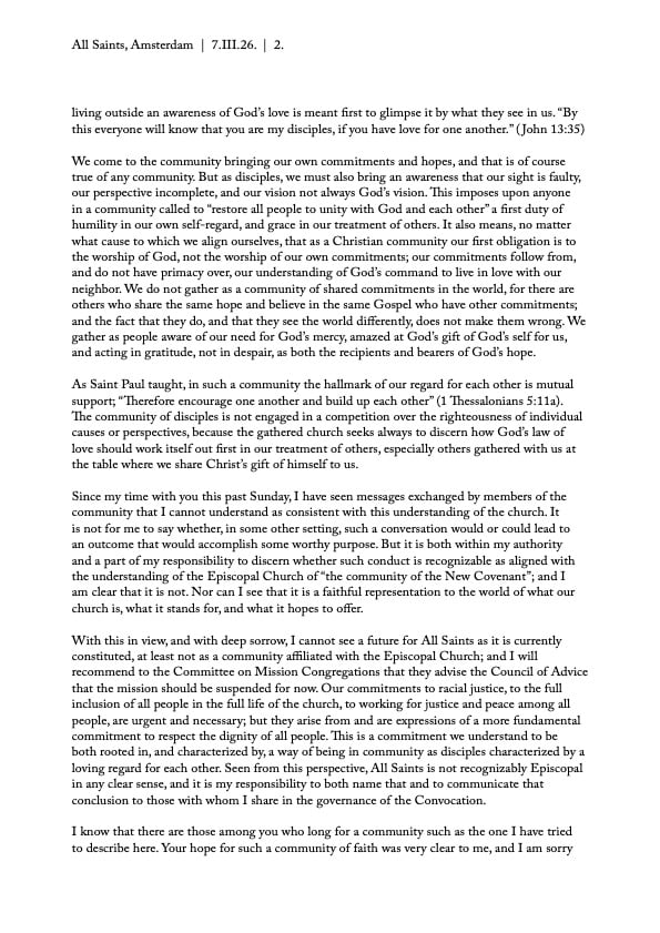 living outside an awareness of God’s love is meant first to glimpse it by what they see in us. “By
this everyone will know that you are my disciples, if you have love for one another.” ( John 13:35)
We come to the community bringing our own commitments and hopes, and that is of course
true of any community. But as disciples, we must also bring an awareness that our sight is faulty,
our perspective incomplete, and our vision not always God’s vision. This imposes upon anyone
in a community called to “restore all people to unity with God and each other” a first duty of
humility in our own self-regard, and grace in our treatment of others. It also means, no matter
what cause to which we align ourselves, that as a Christian community our first obligation is to
the worship of God, not the worship of our own commitments; our commitments follow from,
and do not have primacy over, our understanding of God’s command to live in love with our
neighbor. We do not gather as a community of shared commitments in the world, for there are
others who share the same hope and believe in the same Gospel who have other commitments;
and the fact that they do, and that they see the world differently, does not make them wrong. We
gather as people aware of our need for God’s mercy, amazed at God’s gift of God’s self for us,
and acting in gratitude, not in despair, as both the recipients and bearers of God’s hope.
As Saint Paul taught, in such a community the hallmark of our regard for each other is mutual
support; “Therefore encourage one another and build up each other” (1 Thessalonians 5:11a).
The community of disciples is not engaged in a competition over the righteousness of individual
causes or perspectives, because the gathered church seeks always to discern how God’s law of
love should work itself out first in our treatment of others, especially others gathered with us at
the table where we share Christ’s gift of himself to us.
Since my time with you this past Sunday, I have seen messages exchanged by members of the
community that I cannot understand as consistent with this understanding of the church. It
is not for me to say whether, in some other setting, such a conversation would or could lead to
an outcome that would accomplish some worthy purpose. But it is both within my authority
and a part of my responsibility to discern whether such conduct is recognizable as aligned with
the understanding of the Episcopal Church of “the community of the New Covenant”; and I
am clear that it is not. Nor can I see that it is a faithful representation to the world of what our
church is, what it stands for, and what it hopes to offer.
With this in view, and with deep sorrow, I cannot see a future for All Saints as it is currently
constituted, at least not as a community affiliated with the Episcopal Church; and I will
recommend to the Committee on Mission Congregations that they advise the Council of Advice
that the mission should be suspended for now. Our commitments to racial justice, to the full
inclusion of all people in the full life of the church, to working for justice and peace among all
people, are urgent and necessary; but they arise from and are expressions of a more fundamental
commitment to respect the dignity of all people. This is a commitment we understand to be
both rooted in, and characterized by, a way of being in community as disciples characterized by a
loving regard for each other. Seen from this perspective, All Saints is not recognizably Episcopal
in any clear sense, and it is my responsibility to both name that and to communicate that
conclusion to those with whom I share in the governance of the Convocation.
I know that there are those among you who long for a community such as the one I have tried
to describe here. Your hope for such a community of faith was very clear to me, and I am sorry