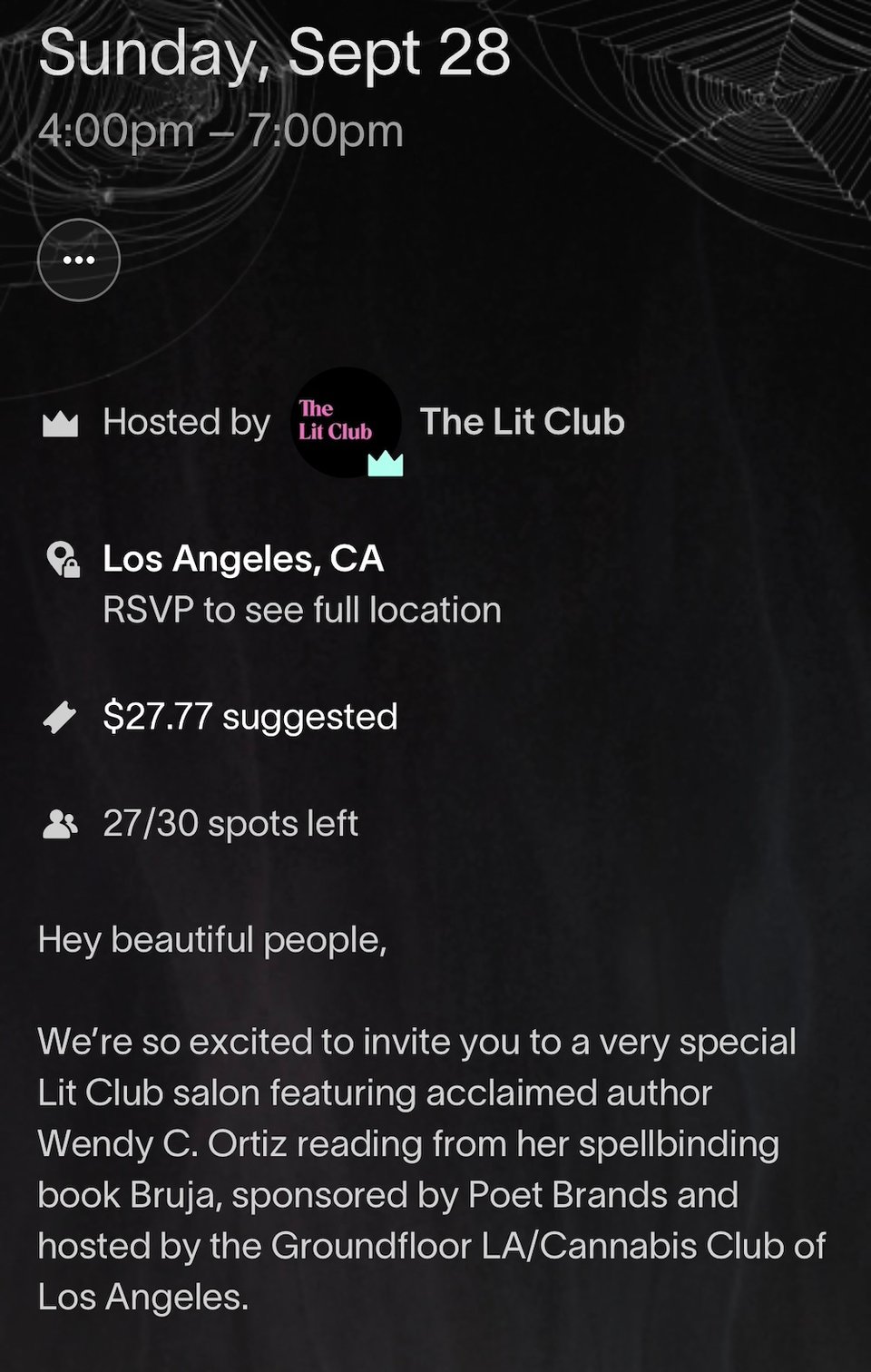 Sunday, Sept 28 4:00pm - 7:00pm • Hosted by The Lit Club The Lit Club Los Angeles, CA RSVP to see full location $27.77 suggested 27/30 spots left Hey beautiful people, We're so excited to invite you to a very special Lit Club salon featuring acclaimed author Wendy C. Ortiz reading from her spellbinding book Bruja, sponsored by Poet Brands and hosted by the Groundfloor LA/Cannabis Club of Los Angeles.