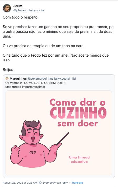 Post de Jezebelo (‪@phejaum.bsky.social‬) com o texto:  Com todo o respeito. Se vc precisar fazer um gancho no seu próprio cu pra transar, pq a outra pessoa não faz o mínimo que seja de preliminar. de duas uma. Ou vc precisa de terapia ou de um tapa na cara. Olha tudo que o Frodo fez por um anel. Não aceite menos que isso.  Beijos