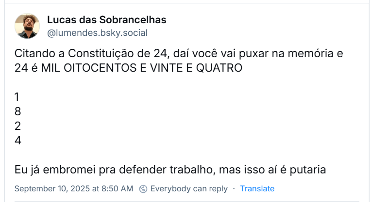 Post de Lucas das Sobrancelhas (‪@lumendes.bsky.social‬) com o texto: Citando a Constituição de 24, daí você vai puxar na memória e 24 é MIL OITOCENTOS E VINTE E QUATRO 1 8 2 4 Eu já embromei pra defender trabalho, mas isso aí é putaria