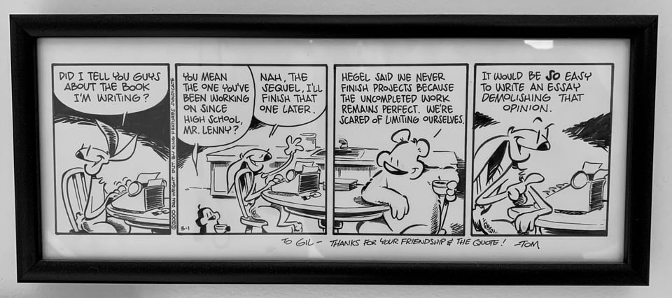 Photo of an original page from the comic strip WILDWOOD: PANEL 1 Rabbit: DID I TELL YOU GUYS ABOUT THE BOOK I'M WRITING? // PANEL 2 Bird: YOU MEAN THE ONE YOU'VE BEEN WORKING ON SINCE HIGH SCHOOL, MR. LENNY? Rabbit: NAH, THE SEQUEL, I'LL FINISH THAT ONE LATER. // PANEL 3 Bear: HEGEL SAID WE NEVER FINISH PROJECTS BECAUSE THE UNCOMPLETED WORK REMAINS PERFECT. WE'RE SCARED OF LIMITING OURSELVES. // PANEL 4: Rabbit: IT WOULD BE SO EASY TO WRITE AN ESSAY DEMOLISHING THAT OPINION.