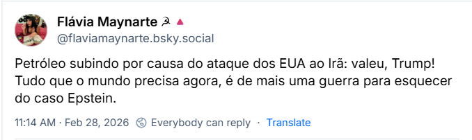 Post de Flávia Maynarte ☭🔺(@flaviamaynarte.bsky.social) com o texto:
“Petróleo subindo por causa do ataque dos EUA ao Irã: valeu, Trump! Tudo que o mundo precisa agora, é de mais uma guerra para esquecer do caso Epstein.