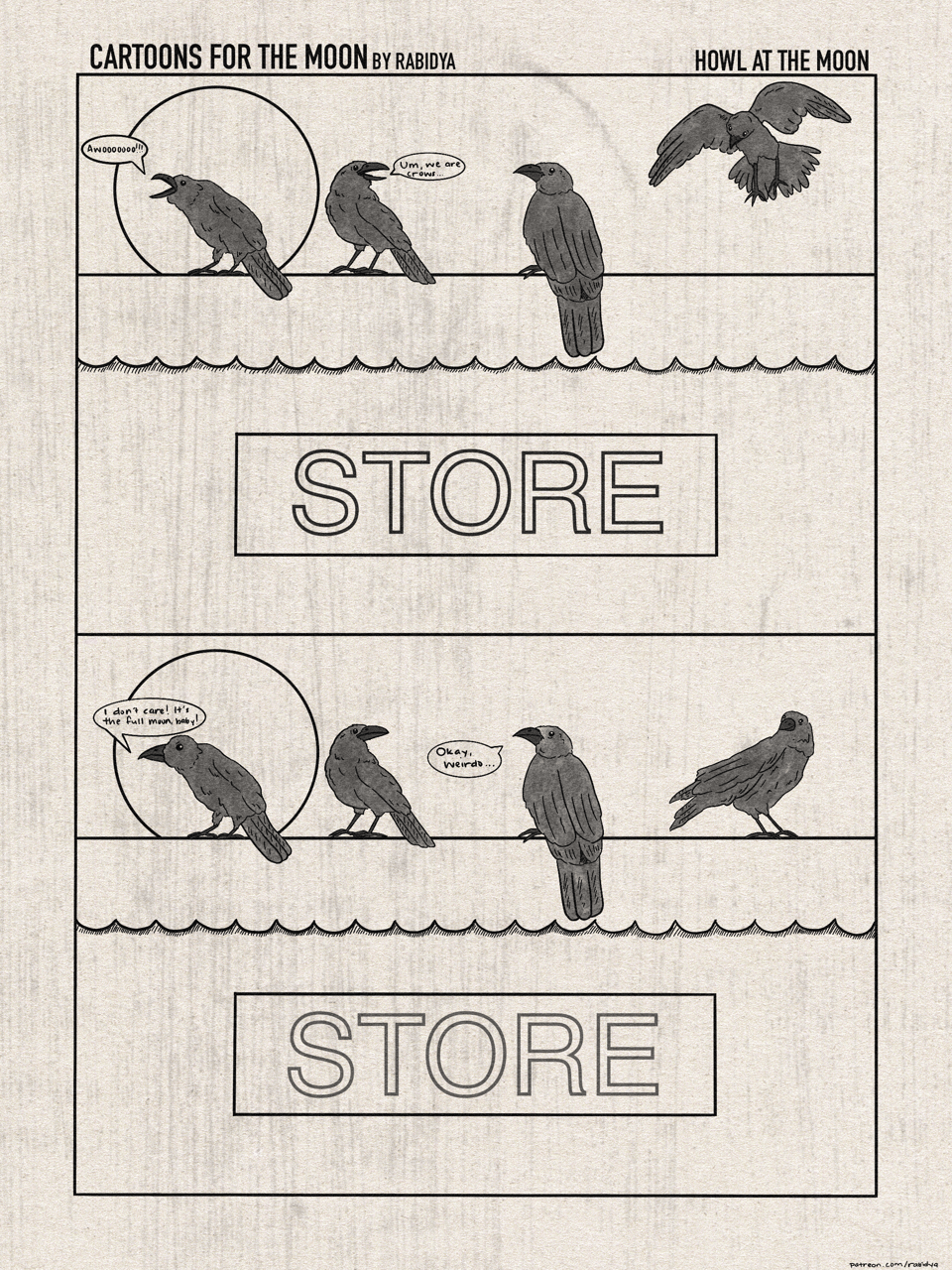 Two panel comic called Cartoons for the Moon by Rabidya. This month’s title is Howl at the Moon. Panel 1: three crows are gathered on the roof of a store and one crow is flying in for a landing. The moon is full behind the one on the furthest left. He is saying, “Awooooo!” The second crow is saying, “Um, we are crows…”. The lettering under them is a sign that says STORE. Panel 2: the same four crows, only in this panel the fourth crow has landed. The first crow is saying, “I don’t care! It’s the full moon, baby!” and the third crow says, “Okay, weirdo…”. The full moon and STORE sign are in the same positions as panel 1.