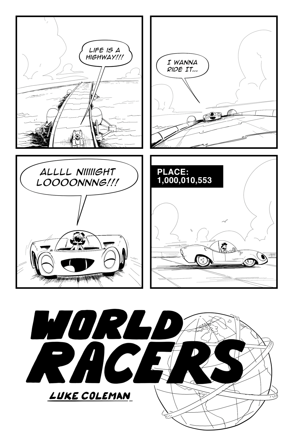 World Racers pg 1 Panel 1 a scifi race track is floating in the Ocean a small car drives on it. “Life is a high way” Panel 2 Car driving towards camera “I wanna ride it…” Panel 3 Close up car with cartoon face, and driver are singing along, “ALLLL NIIIGHT LOOOONG!!!” Panel 4 caption “Place: 1000010553” Car drives off. Tittle World Racers Luke Coleman