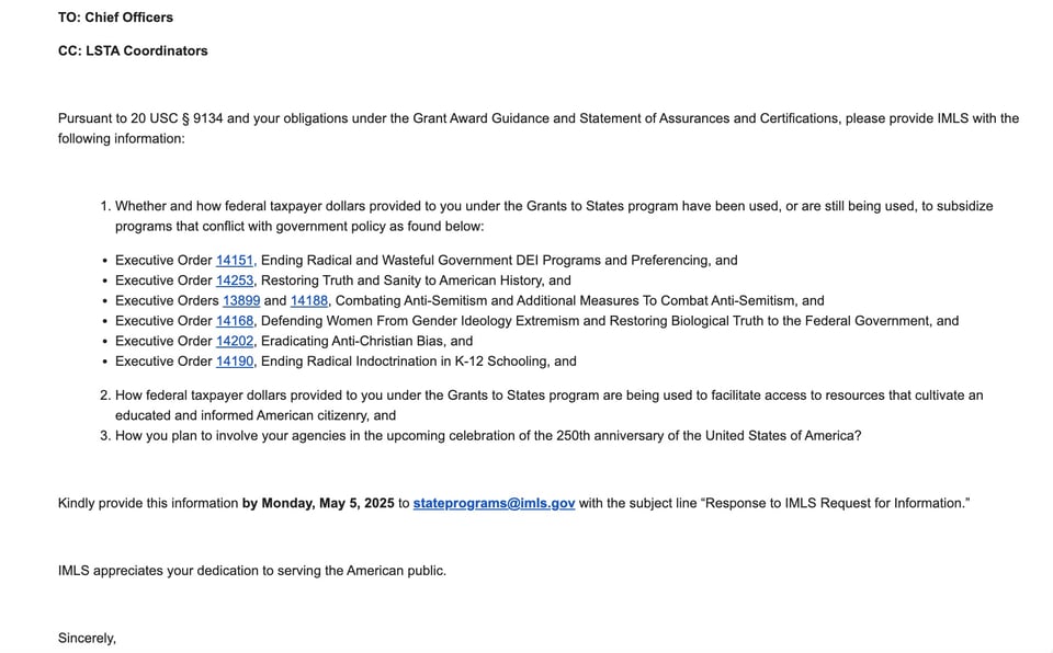 Email that went out to state libraries. It reads: "TO: Chief Officers CC: LSTA Coordinators Pursuant to 20 USC § 9134 and your obligations under the Grant Award Guidance and Statement of Assurances and Certifications, please provide IMLS with the following information: Whether and how federal taxpayer dollars provided to you under the Grants to States program have been used, or are still being used, to subsidize programs that conflict with government policy as found below: Executive Order 14151, Ending Radical and Wasteful Government DEI Programs and Preferencing, and Executive Order 14253, Restoring Truth and Sanity to American History, and Executive Orders 13899 and 14188, Combating Anti-Semitism and Additional Measures To Combat Anti-Semitism, and Executive Order 14168, Defending Women From Gender Ideology Extremism and Restoring Biological Truth to the Federal Government, and Executive Order 14202, Eradicating Anti-Christian Bias, and Executive Order 14190, Ending Radical Indoctrination in K-12 Schooling, and How federal taxpayer dollars provided to you under the Grants to States program are being used to facilitate access to resources that cultivate an educated and informed American citizenry, and How you plan to involve your agencies in the upcoming celebration of the 250th anniversary of the United States of America? Kindly provide this information by Monday, May 5, 2025 to stateprograms@imls.gov with the subject line “Response to IMLS Request for Information.” IMLS appreciates your dedication to serving the American public. Sincerely, s/ Keith Sonderling"