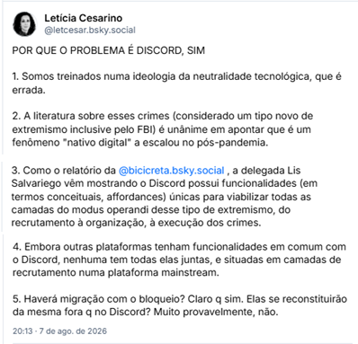 Posts de Letícia Cesarino (@letcesar.bsky.social):
POR QUE O PROBLEMA É DISCORD, SIM

1. Somos treinados numa ideologia da neutralidade tecnológica, que é errada.

2. A literatura sobre esses crimes (considerado um tipo novo de extremismo inclusive pelo FBI) é unânime em apontar que é um fenômeno "nativo digital" a escalou no pós-pandemia.

3. Como o relatório da @bicicreta.bsky.social , a delegada Lis Salvariego vêm mostrando o Discord possui funcionalidades (em termos conceituais, affordances) únicas para viabilizar todas as camadas do modus operandi desse tipo de extremismo, do recrutamento à organização, à execução dos crimes.

4. Embora outras plataformas tenham funcionalidades em comum com o Discord, nenhuma tem todas elas juntas, e situadas em camadas de recrutamento numa plataforma mainstream.

5. Haverá migração com o bloqueio? Claro q sim. Elas se reconstituirão da mesma fora q no Discord? Muito provavelmente, não.
