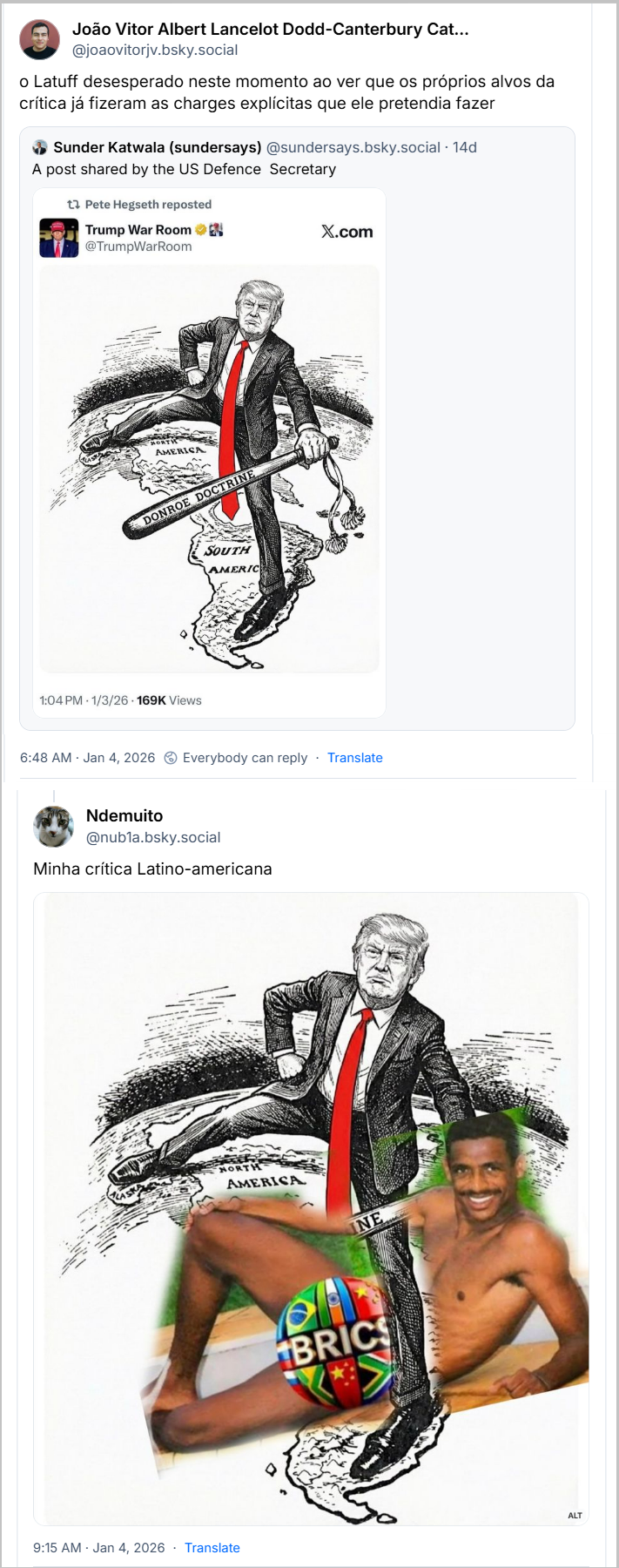 Post de João Vitor Albert Lancelot Dodd-Canterbury Caterham Wickfield (@joaovitorjv.bsky.social) com o texto: “o Latuff desesperado neste momento ao ver que os próprios alvos da crítica já fizeram as charges explícitas que ele pretendia fazer”  citando o post de Sunder Katwala (sundersays) (@sundersays.bsky.social) . com o texto: “A post shared by the US Defence Secretary” seguido de uma imagem retirada do X onde o perfil de Pete Hegseth reposta perfil Trump War Room @TrumpWarRoom Uma imagem com o Cheetos de Peruca tá de perna aberta com um pé nos EUA e outro na América do Sul, segurando um pau onde tá escrito “DONROE DOCTRINE” seguido pelo post de Ndemuito (@nubla.bsky.social) com o texto:  “Minha crítica Latino-americana”  seguido da imagem anterior modificada, onde o Cheetos de Peruca tá de pernas abertas em cima da rola do Vampeta que está coberta pelo símbolo do BRICS  Em  Jan 4, 2026