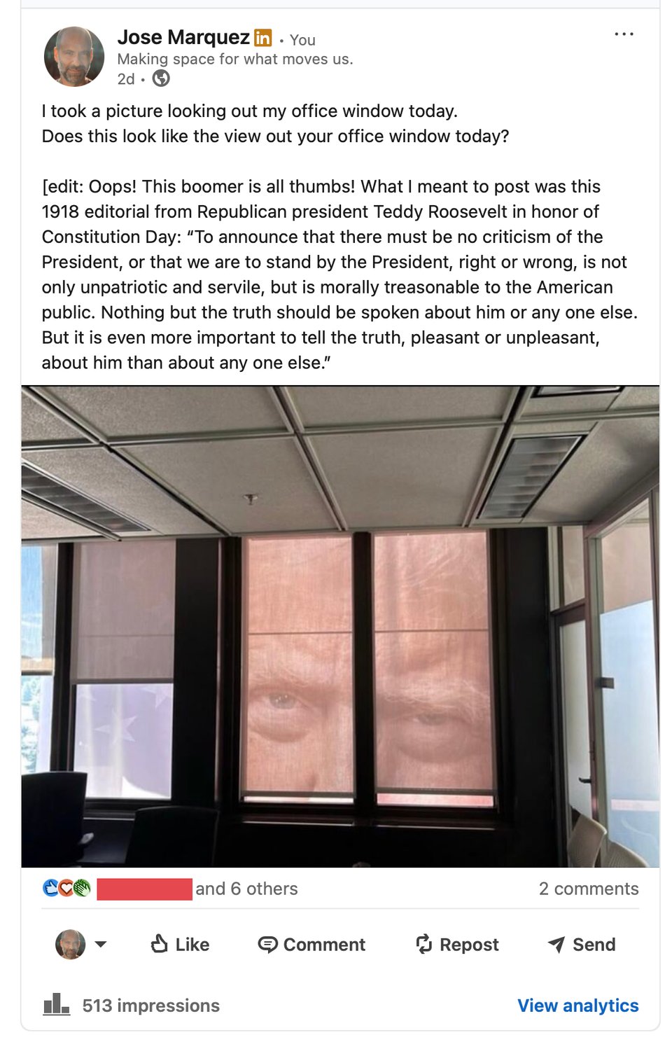"trump's face in a window". [edit: Oops! This boomer is all thumbs! What I meant to post was this 1918 editorial from Republican president Teddy Roosevelt in honor of Constitution Day: “To announce that there must be no criticism of the President, or that we are to stand by the President, right or wrong, is not only unpatriotic and servile, but is morally treasonable to the American public. Nothing but the truth should be spoken about him or any one else. But it is even more important to tell the truth, pleasant or unpleasant, about him than about any one else.”
