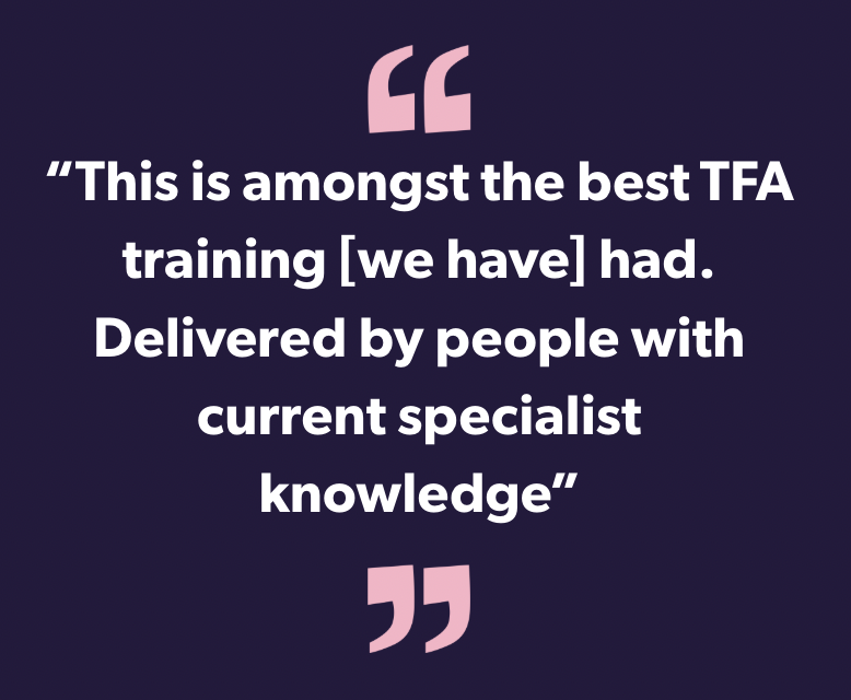 This is amongst the best TFA training [we have] had. Delivered by people with current specialist knowledge