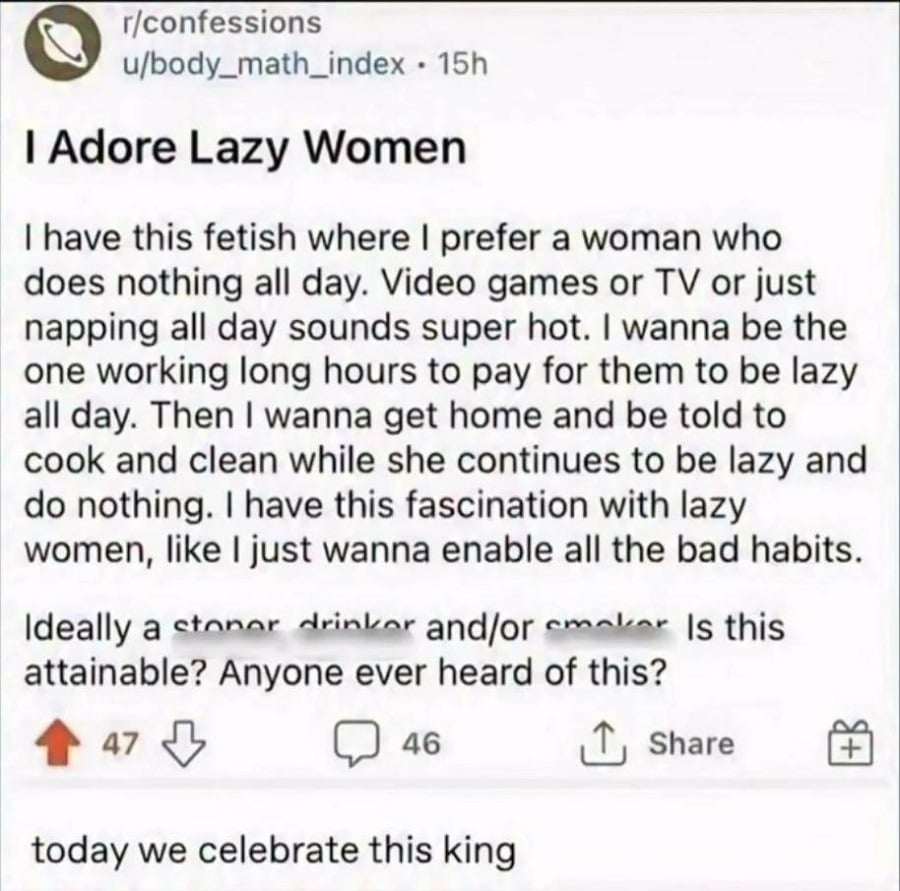 Reddit post from r/confessions, by user u/body_math_index
I Adore Lazy Women
I have this fetish where I prefer a woman who does nothing all day. Video games or TV or just napping all day sounds super hot. I wanna be the one working long hours to pay for them to be lazy all day. Then I wanna get home and be told to cook and clean while she continues to be lazy and do nothing. I have this fascination with lazy women, like I just wanna enable all the bad habits.
Ideally a stoner, drinker, and/or smoker. Is this attainable? Anyone ever heard of this?
Comment below from someone who shared it: today we celebrate this king