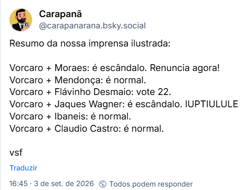 Post de Carapanã (@carapanarana.bsky.social): Resumo da nossa imprensa ilustrada:
Vorcaro + Moraes: é escândalo. Renuncia agora!
Vorcaro + Mendonça: é normal.
Vorcaro + Flávinho Desmaio: vote 22.
Vorcaro + Jaques Wagner: é escândalo. IUPTIULULE
Vorcaro + Ibaneis: é normal.
Vorcaro + Claudio Castro: é normal.
Vsf