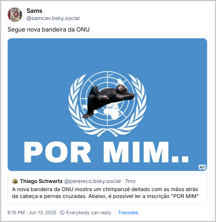 Post de Sams (@samcav.bsky.social) com o texto: “Segue nova bandeira da ONU” Seguido pela imagem da bandeira da ONU com um macaco deitado bem sossegado em cima do símbolo da ONU e abaixo o texto, ainda na bandeira, escrito:  POR MIM.. Citando um post de Thiago Schwartz (@perereco.bsky.social) com o texto: “A nova bandeira da ONU mostra um chimpanzé deitado com as mãos atrás da cabeça e pernas cruzadas. Abaixo, é possível ler a inscrição "POR MIM" “ Jun 13, 2025