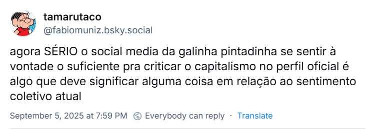 Post de tamarutaco‬ (‪@fabiomuniz.bsky.social) com o texto: agora SÉRIO o social media da galinha pintadinha se sentir à vontade o suficiente pra criticar o capitalismo no perfil oficial é algo que deve significar alguma coisa em relação ao sentimento coletivo atual