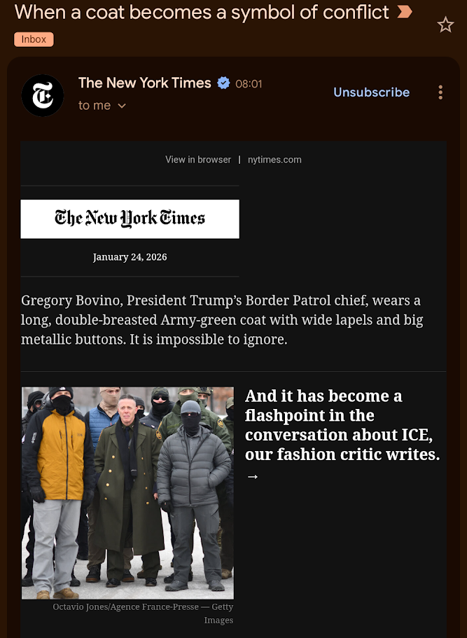 Screenshot of email sent by the NY Times:
Subject: When a coat becomes a symbol of conflict

Body: 
Image of Nazi Bovino wearing a Nazi coat
Text:
Gregory Bovino, President Trump’s Border Patrol chief, wears a long, double-breasted Army-green coat with wide lapels and big metallic buttons. It is impossible to ignore.

And it has become a flashpoint in the conversation about ICE, our fashion critic writes.