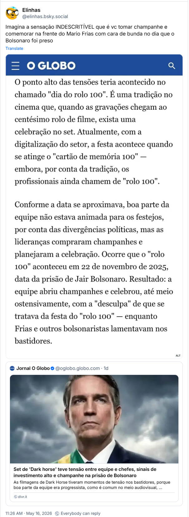 Post de Elinhas (@elinhas.bsky.social): Imagina a sensação INDESCRITÍVEL que é vc tomar champanhe e comemorar na frente do Mario Frias com cara de bunda no dia que o Bolsonaro foi preso (captura de tela com trecho de notícia do O Globo: O ponto alto das tensões teria acontecido no chamado "dia do rolo 100". É uma tradição no cinema que, quando as gravações chegam ao centésimo rolo de filme, exista uma celebração no set. Atualmente, com a digitalização do setor, a festa acontece quando se atinge o "cartão de memória 100" - embora, por conta da tradição, os profissionais ainda chamem de "rolo 100". Conforme a data se aproximava, boa parte da equipe não estava animada para os festejos, por conta das divergências políticas, mas as lideranças compraram champanhes e planejaram a celebração. Ocorre que o "rolo 100" aconteceu em 22 de novembro de 2025, data da prisão de Jair Bolsonaro. Resultado: a equipe abriu champanhes e celebrou, até meio ostensivamente, com a "desculpa" de que se tratava da festa do "rolo 100" - enquanto Frias e outros bolsonaristas lamentavam nos bastidores.)