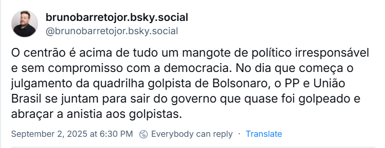 Post de brunobarretojor.bsky.social (@brunobarretojor.bsky.social) com o texto: O centrão é acima de tudo um mangote de político irresponsável e sem compromisso com a democracia. No dia que começa o julgamento da quadrilha golpista de Bolsonaro, o PP e União Brasil se juntam para sair do governo que quase foi golpeado e abraçar a anistia aos golpistas.