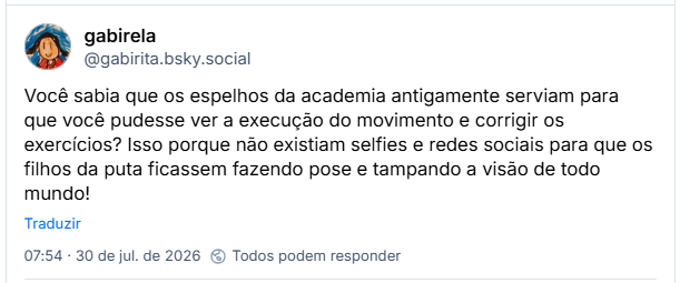 Post de gabirela (@gabirita.bsky.social): Você sabia que os espelhos da academia antigamente serviam para que você pudesse ver a execução do movimento e corrigir os exercícios? Isso porque não existiam selfies e redes sociais para que os filhos da puta ficassem fazendo pose e tampando a visão de todo mundo!