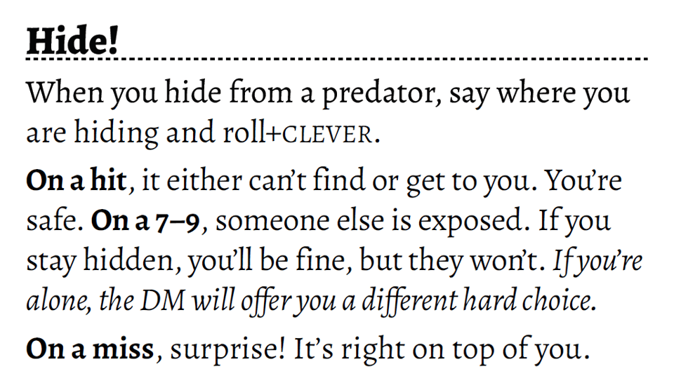 Hide! When you hide from a predator, say where you are hiding and roll+CLEVER. On a hit, it either can’t find or get to you. You’re safe. On a 7–9, someone else is exposed. If you stay hidden, you’ll be fine, but they won’t. If you’re alone, the DM will offer you a different hard choice. On a miss, surprise! It’s right on top of you.