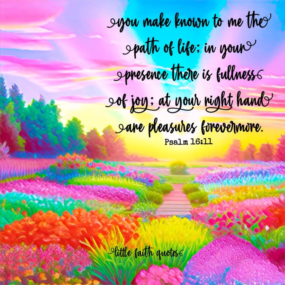 "You make known to me the path of life; in your presence there is fullness of joy; at your right hand are pleasures forevermore." ~Psalm 16:11. The sun sets over a flower garden of rainbow colors. Beautiful green trees surround the garden. The sky bursts in colors of blue, pink, and yellow. Image by: @Little Faith Quotes.