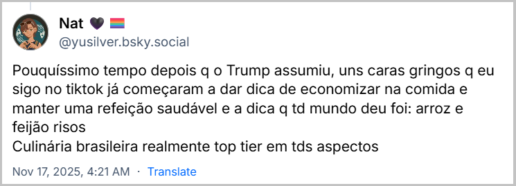Post de Nat 🖤🏳️‍🌈 (‪@yusilver.bsky.social‬) com o texto: Pouquíssimo tempo depois q o Trump assumiu, uns caras gringos q eu sigo no tiktok já começaram a dar dica de economizar na comida e manter uma refeição saudável e a dica q td mundo deu foi: arroz e feijão risos Culinária brasileira realmente top tier em tds aspectos