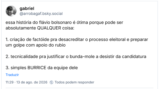 Post de gabriel (@arrobagaf.bsky.social): essa história do flávio bolsonaro é ótima porque pode ser absolutamente QUALQUER coisa:
1. criação de factóide pra desacreditar o processo eleitoral e preparar um golpe com apoio do rubio
2. tecnicalidade pra justificar o bunda-mole a desistir da candidatura
3. simples BURRICE da equipe dele