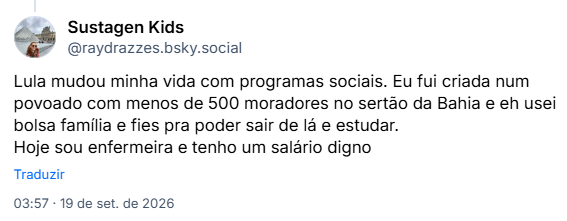 Post de Sustagen Kids (@raydrazzes.bsky.social): Lula mudou minha vida com programas sociais. Eu fui criada num povoado com menos de 500 moradores no sertão da Bahia e eh usei bolsa família e fies pra poder sair de lá e estudar. Hoje sou enfermeira e tenho um salário digno