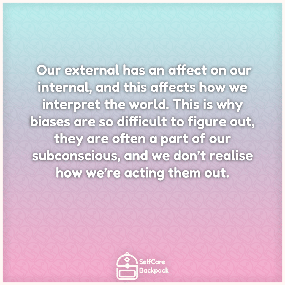 Our external has an affect on our internal, and this affects how we interpret the world. This is why biases are so difficult to figure out, they are often a part of our subconscious, and we don’t realise how we’re acting them out.