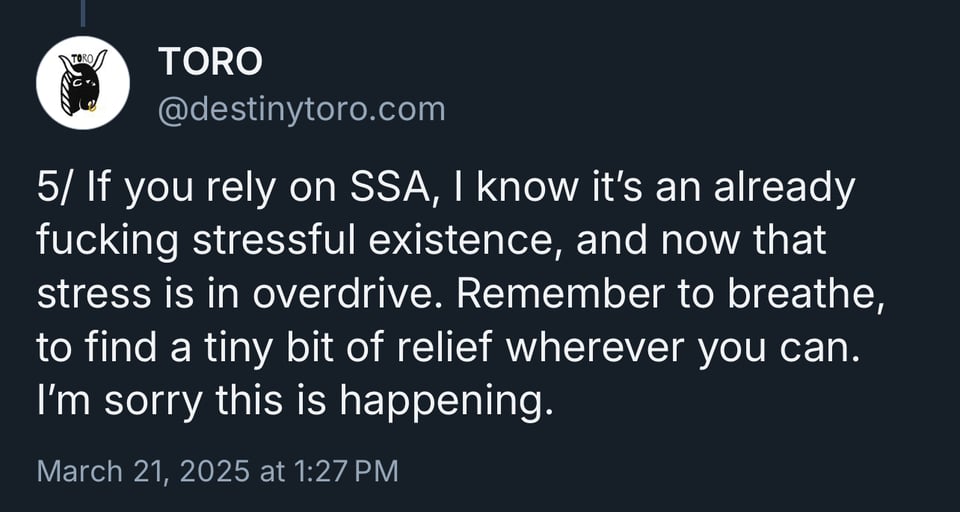 If you rely on SSA, I know it's an already fucking stressful existence, and now that stress is in overdrive. Remember to breathe, to find a tiny bit of relief wherever you can. I'm sorry this is happening.