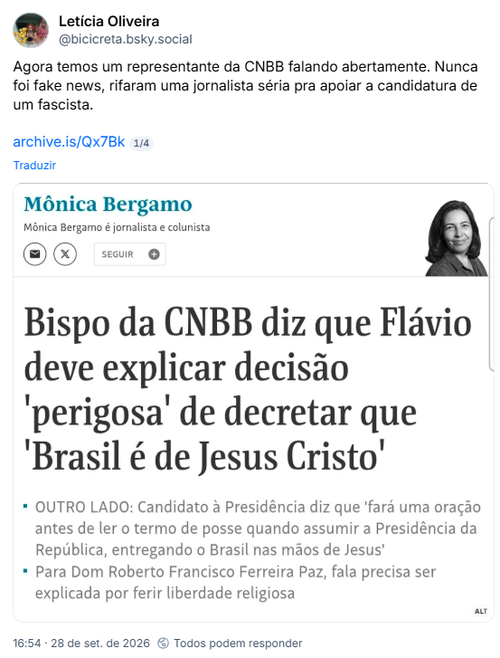 Post de Letícia Oliveira (@bicicreta.bsky.social): Agora temos um representante da CNBB falando abertamente. Nunca foi fake news, rifaram uma jornalista séria pra apoiar a candidatura de um fascista.
archive.is/Qx7Bk
(Captura de tela da coluna da Mônica Bergamo na Folha Bispo da CNBB diz que Flávio deve explicar decisão 'perigosa' de decretar que 'Brasil é de Jesus Cristo'
OUTRO LADO: Candidato à Presidência diz que 'fará uma oração antes de ler o termo de posse quando assumir a Presidência da República, entregando o Brasil nas mãos de Jesus'
Para Dom Roberto Francisco Ferreira Paz, fala precisa ser explicada por ferir liberdade religiosa)