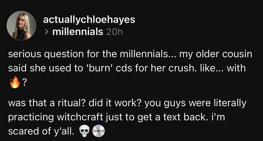 Threads screenshot (eww). @actuallychloehayes: serious question for millennials... my older cousin said she used to 'burn' cds for her crush. like... with fire? was that a ritual? did it work? you guess were literally practicing witchcraft just to get a text back. I'm scared of y'all.