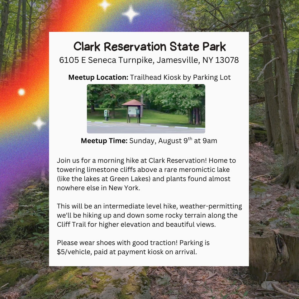 Hike Location: Clark Reservation State Park.
Address: 6105 E Seneca Turnpike, Jamesville, NY 13078.
Meetup Location: Trailhead Kiosk by Parking Lot.
Meetup Time: Sunday, August 9th at 9 AM.
Join us for a morning hike at Clark Reservation! Home to towering limestone cliffs above a rare meromictic lake (like the lakes at Green Lakes) and plants found almost nowhere else in New York.
This will be an intermediate level hike, weather-permitting we'll be hiking up and down some rocky terrain along the Cliff Trail for higher elevation and beautiful views.
Please wear shoes with good traction! Parking is $5/vehicle, paid at payment kiosk on arrival.